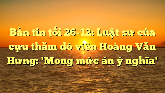  Bản tin tối 26-12: Luật sư của cựu thăm dò viên Hoàng Văn Hưng: 'Mong mức án ý nghĩa'