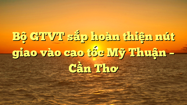  Bộ GTVT sắp hoàn thiện nút giao vào cao tốc Mỹ Thuận – Cần Thơ