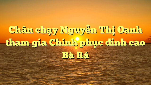  Chân chạy Nguyễn Thị Oanh tham gia Chinh phục đỉnh cao Bà Rá