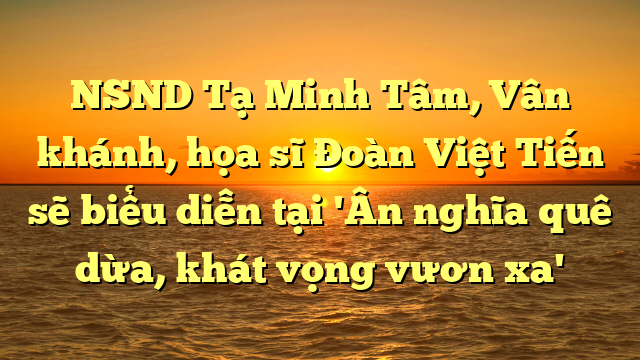  NSND Tạ Minh Tâm, Vân khánh, họa sĩ Đoàn Việt Tiến sẽ biểu diễn tại 'Ân nghĩa quê dừa, khát vọng vươn xa'