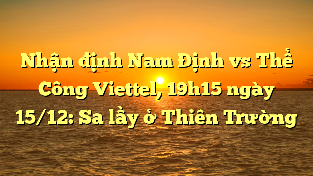  Nhận định Nam Định vs Thể Công Viettel, 19h15 ngày 15/12: Sa lầy ở Thiên Trường