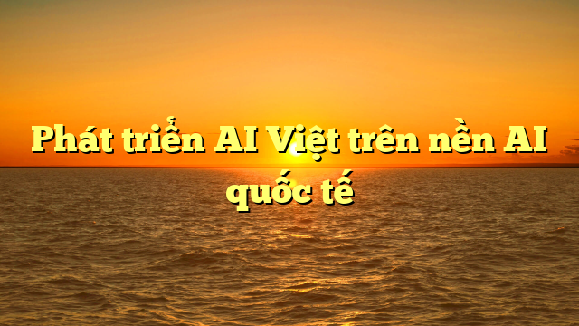  Phát triển AI Việt trên nền AI quốc tế