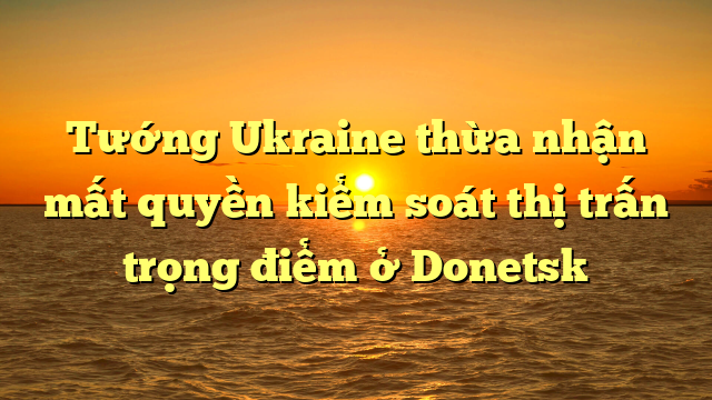  Tướng Ukraine thừa nhận mất quyền kiểm soát thị trấn trọng điểm ở Donetsk